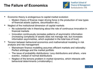 7 
7 
The Failure of Economics 
 Economic theory is endogenous to capital market evolution 
– Modern theory of finance major driving force in the production of new types 
of financial assets (options, securitization etc.) 
 Neglect of the institutional dimension of capital markets 
– No substantial role in theorizing about the role of continuous innovation in 
financial markets 
– Innovation continuously recreates patterns of asymmetric information 
(increasing complexity of assets does not manage risk, but increases 
information asymmetries, which exploded in the total loss of trust) 
 Tension between behavioral economics and mathematical modeling in risk 
analysis and risk management 
– Mainstream finance modelling assumes efficient markets and rationality: 
Perfect arbitrage and the market portfolio 
– The issue of probability distributions: Levy distributions and others, «rare 
events», instead of normal distributions 
– Neglect of the lemons problem in market dynamics, which interacts with 
behavioral determinants («irrationality») 
 