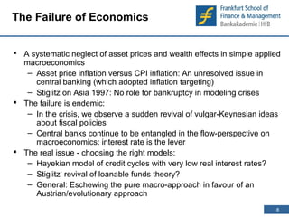 8 
8 
The Failure of Economics 
 A systematic neglect of asset prices and wealth effects in simple applied 
macroeconomics 
– Asset price inflation versus CPI inflation: An unresolved issue in 
central banking (which adopted inflation targeting) 
– Stiglitz on Asia 1997: No role for bankruptcy in modeling crises 
 The failure is endemic: 
– In the crisis, we observe a sudden revival of vulgar-Keynesian ideas 
about fiscal policies 
– Central banks continue to be entangled in the flow-perspective on 
macroeconomics: interest rate is the lever 
 The real issue - choosing the right models: 
– Hayekian model of credit cycles with very low real interest rates? 
– Stiglitz‘ revival of loanable funds theory? 
– General: Eschewing the pure macro-approach in favour of an 
Austrian/evolutionary approach 
 