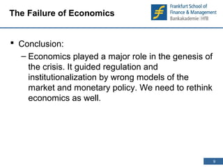 9 
9 
The Failure of Economics 
 Conclusion: 
– Economics played a major role in the genesis of 
the crisis. It guided regulation and 
institutionalization by wrong models of the 
market and monetary policy. We need to rethink 
economics as well. 
 