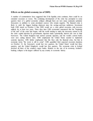 Faizan Hassan WMBASummer 10, Reg # 09
Effects on the global economy (as of 2009)
A number of commentators have suggested that if the liquidity crisis continues, there could be an
extended recession or worse. The continuing development of the crisis has prompted in some
quarters fears of a global economic collapse although there are now many cautiously optimistic
forecasters in addition to some prominent sources who remain negative. The financial crisis is
likely to yield the biggest banking shakeout since the savings-and-loan meltdown. Investment
bank UBS stated on October 6 that 2008 would see a clear global recession, with recovery
unlikely for at least two years. Three days later UBS economists announced that the "beginning
of the end" of the crisis had begun, with the world starting to make the necessary actions to fix
the crisis: capital injection by governments; injection made systemically; interest rate cuts to help
borrowers. The United Kingdom had started systemic injection, and the world's central banks
were now cutting interest rates. UBS emphasized the United States needed to implement
systemic injection. UBS further emphasized that this fixes only the financial crisis, but that in
economic terms "the worst is still to come". UBS quantified their expected recession durations
on October 16: the Eurozone's would last two quarters, the United States' would last three
quarters, and the United Kingdom's would last four quarters. The economic crisis in Iceland
involved all three of the country's major banks. Relative to the size of its economy, Iceland’s
banking collapse is the largest suffered by any country in economic history
 