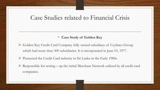 Case Studies related to Financial Crisis
• Case Study of Golden Key
 Golden Key Credit Card Company fully owned subsidiary of Ceylinco Group
which had more than 300 subsidiaries. It is incorporated in June 03, 1977.
 Pioneered the Credit Card industry in Sri Lanka in the Early 1980s.
 Responsible for setting – up the initial Merchant Network utilized by all credit card
companies.
 