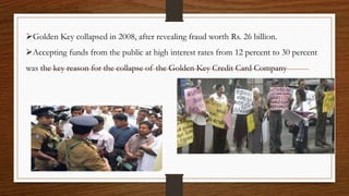 Golden Key collapsed in 2008, after revealing fraud worth Rs. 26 billion.
Accepting funds from the public at high interest rates from 12 percent to 30 percent
was the key reason for the collapse of the Golden Key Credit Card Company
 