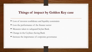  Loss of investor confidence and liquidity constraints
 Loss the performance of the finance sector
 Measures taken to safeguard Seylan Bank
 Change in the Ceylinco Saving Bank
 Increase the importance of corporate governance
Things of impact by Golden Key case
 