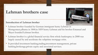 Lehman brothers case
Introduction of Lehman brother
• Lehman brother founded by German immigrant henry Lehman in
Montgomery,albama in 1844.in 1859 henry Lehman and his brother Emanuel and
Mayer founded Lehman brother.
• Lehman brother is a global financial service firm whole bankruptcy in 2008 was
largely caused by and accelerate the subprime mortgage crisis.
• It provided investment banking,trading,investment management, private
banking,brokerage,private equity and associated services.
 