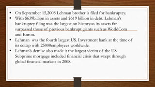  On September 15,2008 Lehman brother is filed for bankruptcy.
 With $639billion in assets and $619 billion in debt. Lehman's
bankruptcy filing was the largest on history.as its assets far
surpassed those of previous bankrupt giants such as WorldCom
and Enron.
 Lehman was the fourth largest US. Investment bank at the time of
its collap with 25000employees worldwide.
 Lehman’s demise also made it the largest victim of the US.
Subprime mortgage included financial crisis that swept through
global financial markets in 2008.
 