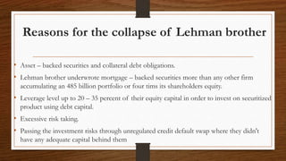 Reasons for the collapse of Lehman brother
• Asset – backed securities and collateral debt obligations.
• Lehman brother underwrote mortgage – backed securities more than any other firm
accumulating an 485 billion portfolio or four tims its shareholders equity.
• Leverage level up to 20 – 35 percent of their equity capital in order to invest on securitized
product using debt capital.
• Excessive risk taking.
• Passing the investment risks through unregulated credit default swap where they didn't
have any adequate capital behind them
 