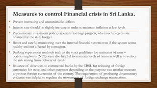 Measures to control Financial crisis in Sri Lanka.
• Prevent increasing and unsustainable deficits
• Interest rate should be slightly increase in order to maintain inflation at law levels
• Precautionary investment policy, especially for large projects, when such projects are
financed by the state budget.
• Better and careful monitoring over the internal financial system even if the system seems
healthy and not affected by contagion.
• Banking supervision methods such as the strict guidelines for maintains of non –
performing loans (NPL) were also helpful to maintain levels of loans as well as to reduce
the risk arising from delivery of credit.
• Issuance of directions to commercial banks by the CBSL for releasing of foreign
currencies for travel and other purposes depending on the purpose was another measure
to protect foreign currencies of the country. The requirement of producing documentary
evidence was helpful to regulate the movements of foreign exchange transactions.
 