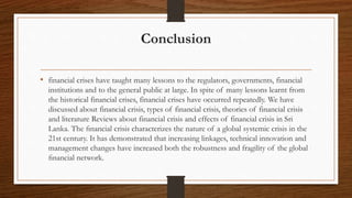 Conclusion
• financial crises have taught many lessons to the regulators, governments, financial
institutions and to the general public at large. In spite of many lessons learnt from
the historical financial crises, financial crises have occurred repeatedly. We have
discussed about financial crisis, types of financial crisis, theories of financial crisis
and literature Reviews about financial crisis and effects of financial crisis in Sri
Lanka. The ﬁnancial crisis characterizes the nature of a global systemic crisis in the
21st century. It has demonstrated that increasing linkages, technical innovation and
management changes have increased both the robustness and fragility of the global
ﬁnancial network.
 