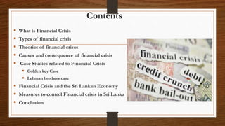 Contents
 What is Financial Crisis
 Types of financial crisis
 Theories of financial crises
 Causes and consequence of financial crisis
 Case Studies related to Financial Crisis
 Golden key Case
 Lehman brothers case
 Financial Crisis and the Sri Lankan Economy
 Measures to control Financial crisis in Sri Lanka
 Conclusion
 