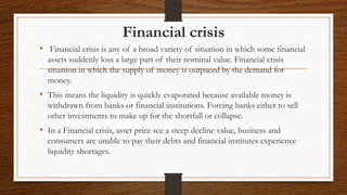 Financial crisis
• Financial crisis is any of a broad variety of situation in which some financial
assets suddenly loss a large part of their nominal value. Financial crisis
situation in which the supply of money is outpaced by the demand for
money.
• This means the liquidity is quickly evaporated because available money is
withdrawn from banks or financial institutions. Forcing banks either to sell
other investments to make up for the shortfall or collapse.
• In a Financial crisis, asset price see a steep decline value, business and
consumers are unable to pay their debts and financial institutes experience
liquidity shortages.
 