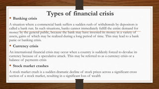 Types of financial crisis
 Banking crisis
A situation where a commercial bank suffers a sudden rush of withdrawals by depositors is
called a bank run. In such situations, banks cannot immediately fulfill the entire demand for
money by the general public, because the bank may have invested its money in a variety of
assets, gains of which may be realized during a long period of time. This may lead to a bank
panic or banking crisis.
 Currency crisis
An international financial crisis may occur when a country is suddenly forced to devalue its
currency because of a speculative attack. This may be referred to as a currency crisis or a
balance of payments crisis
 Stock market crashes
A stock market crash is a sudden dramatic decline of stock prices across a significant cross
section of a stock market, resulting in a significant loss of wealth
 