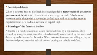  Sovereign defaults
When a country fails to pay back its sovereign debt( repayment of countries
government debt), it is referred to as a sovereign default. A balance of
payment crisis along with a sovereign default can lead to a sudden stop in
capital inflows or a sudden increase in capital flight
 Bursting of the financial bubble
A bubble is a rapid escalation of assets prices followed by a contraction, often
created by a surge in asset price that is fundamentally unwarranted by the assets and
driven by exuberant market behavior. When no more investors are willing to buy at
the elevated price, a massive sell-off occurs, causing the bubble to deflate.
 