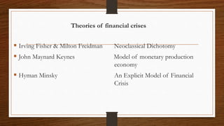 Theories of financial crises
 Irving Fisher & Milton Freidman Neoclassical Dichotomy
 John Maynard Keynes Model of monetary production
economy
 Hyman Minsky An Explicit Model of Financial
Crisis
 