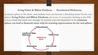 Irving Fisher & Milton Freidman - Neoclassical Dichotomy
monetary sphere in the short- and medium-term can become a disturbing factor for the real
sphere. Irving Fisher and Milton Friedman, the icons of monetarist thinking in the 20th
century, made this point very strongly. In extreme cases developments in the monetary
sphere can lead to financial crises with far reaching repercussions for the real sphere.
 