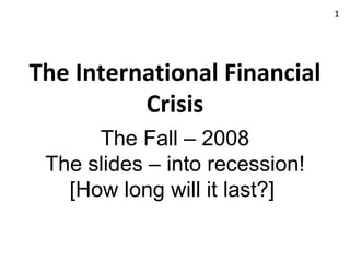 The International Financial Crisis The Fall – 2008 The slides – into recession! [How long will it last?]  