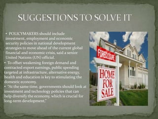 • POLICYMAKERS should include
 investment, employment and economic
 security policies in national development
 strategies to move ahead of the current global
 financial and economic crisis, said a senior
 United Nations (UN) official.
• To offset weakening foreign demand and
contracted export earnings, public spending
targeted at infrastructure, alternative energy,
health and education is key to stimulating the
domestic economy.
• “At the same time, governments should look at
investment and technology policies that can
help diversify the economy, which is crucial for
long-term development,”
 