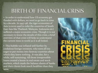 • In order to understand how US economy got
flooded with dollars, we need to go back in time
by a decade. In 1997-98, the tiger economies of
Asia (a term used to refer the countries of South
East Asia like Thailand, Malaysia, Indonesia etc)
suffered a major economic crisis. Though it is not
necessary to know the details of this crisis, a brief
overview of that crisis will help us understand
the current mess in world as it is all linked.

• This bubble was inflated still further by
credulous foreign investors, who were all too
eager to put money into faraway countries about
which they knew nothing , It was also, for a
while, self-sustaining: All those irresponsible
loans created a boom in real estate and stock
markets, which made the balance sheets of banks
and their clients look much healthier than they
were.
 