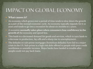  What causes it?
 An economy which grows over a period of time tends to slow down the growth
  as a part of the normal economic cycle. An economy typically expands for 6-10
  years and tends to go into a recession for about six months to 2 years.
 A recession normally takes place when consumers lose confidence in the
  growth of the economy and spend less.
 This leads to a decreased demand for goods and services, which in turn leads to
  a decrease in production, lay-offs and a sharp rise in unemployment.
 The defaults on sub-prime mortgages (homeloan defaults) have led to a major
  crisis in the US. Sub-prime is a high risk debt offered to people with poor credit
  worthiness or unstable incomes. Major banks have landed in trouble after
  people could not pay back loans.
 