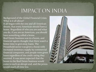Background of the Global Financial Crisis;
What is it all about?
It all began with the one and all American
dream, that every American should have a
home. Regardless of who you are and what
you do, if you are an American, you should
have something called a home.
Real Estate business was in a boom, and
financial agents thought that there wasn’t a
better time to give away loans. The
Household sector was given a boost with
increased monetary supply by commercial
financial companies, and people were given
loans regardless of the credit rating they
received. It was never expected that the
boom in the Real Estate business would
come to such an abrupt end, and the prices
would reach all time low.
 
