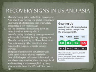1. Manufacturing gains in the U.S., Europe and
   Asia added to evidence the global economy is
   improving at a faster pace than was widely
   anticipated a few months ago.
2. For the first time since January 2008, an
   index based on a survey of U.S.
   manufacturing purchasing managers crossed
   a threshold indicating factory output grew.
   Manufacturing activity in China, France and
   Australia, among other countries, also
   expanded in August, separate surveys
   showed.
   The pace of contraction in Germany and
   some other nations slowed markedly
   One of the largest unknowns is how well the
   world economy can fare when the huge fiscal
   and monetary stimulus supplied by many
   governments, from the U.S. to China, wears
   off.
 