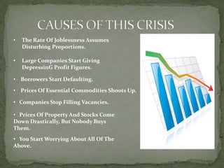 •   The Rate Of Joblessness Assumes
    Disturbing Proportions.

•   Large Companies Start Giving
    DepressinG Profit Figures.

• Borrowers Start Defaulting.

• Prices Of Essential Commodities Shoots Up.

• Companies Stop Filling Vacancies.

• Prices Of Property And Stocks Come
Down Drastically, But Nobody Buys
Them.
• You Start Worrying About All Of The
Above.
 