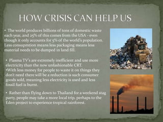 • The world produces billions of tons of domestic waste
each year, and 25% of this comes from the USA - even
though it only accounts for 5% of the world’s population.
Less consupmtion means less packaging means less
material needs to be dumped in land fill.

• Plasma TV’s are extremely inefficient and use more
electricity than the now unfashionable CRT.
•With less money for people to waste it on things they
don’t need there will be a reduction is such consumer
goods sold, meaning less electricity is used and less
fossil fuel is burnt.

• Rather than flying down to Thailand for a weekend stag
party, people may take a more local trip, perhaps to the
Eden project to experience tropical rainforest.
 