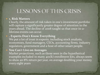  1. Risk Matters
  Clearly, the amount of risk taken in one's investment portfolio
  will capture a significantly greater degree of attention in the
  years ahead. The decline of 2008 taught us that once-in-a-
  lifetime events can occur.
 . Experts Don't Know Everything
  We put a lot of trust in experts, including stock analysts,
  economists, fund managers, CEOs, accounting firms, industry
  regulators, government and a host of other smart people.
 You Can't Live on Averages
  Market projections, such as those seen in the hypothetical
  examples included in many 401(k) enrollment kits, always seem
  to show an 8% return per year, on average doubling your money
  every eight years
 