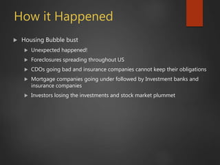How it Happened
 Housing Bubble bust
 Unexpected happened!
 Foreclosures spreading throughout US
 CDOs going bad and insurance companies cannot keep their obligations
 Mortgage companies going under followed by Investment banks and
insurance companies
 Investors losing the investments and stock market plummet
 