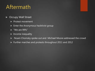 Aftermath
 Occupy Wall Street
 Protest movement
 Enter the Anonymous hacktivist group
 “We are 99%”
 Income inequality
 Noam Chomsky spoke out and Michael Moore addressed the crowd
 Further marches and protests throughout 2011 and 2012
 