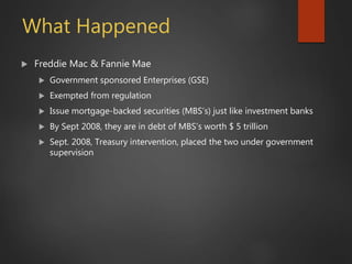 What Happened
 Freddie Mac & Fannie Mae
 Government sponsored Enterprises (GSE)
 Exempted from regulation
 Issue mortgage-backed securities (MBS’s) just like investment banks
 By Sept 2008, they are in debt of MBS’s worth $ 5 trillion
 Sept. 2008, Treasury intervention, placed the two under government
supervision
 