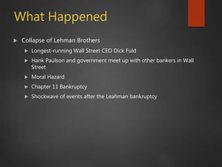What Happened
 Collapse of Lehman Brothers
 Longest-running Wall Street CEO Dick Fuld
 Hank Paulson and government meet up with other bankers in Wall
Street
 Moral Hazard
 Chapter 11 Bankruptcy
 Shockwave of events after the Leahman bankruptcy
 