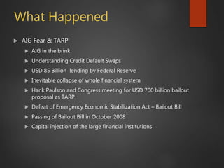 What Happened
 AIG Fear & TARP
 AIG in the brink
 Understanding Credit Default Swaps
 USD 85 Billion lending by Federal Reserve
 Inevitable collapse of whole financial system
 Hank Paulson and Congress meeting for USD 700 billion bailout
proposal as TARP
 Defeat of Emergency Economic Stabilization Act – Bailout Bill
 Passing of Bailout Bill in October 2008
 Capital injection of the large financial institutions
 
