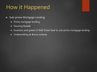 How it Happened
 Sub-prime Mortgage Lending
 Prime mortgage lending
 Housing Bubble
 Investors and greed of Wall Street lead to sub-prime mortgage lending
 Underwritting & Bonus scheme
 