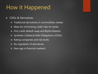 How it Happened
 CDOs & Derivatives
 Traditional derivatives in commodities market
 Ideas for minimizing credit risks for banks
 First credit default swap and Blythe Masters
 Synthetic Collateral Debt Obligations (CDOs)
 Rating companies and risk levels
 De-regulation of derivatives
 New age in financial markets!
 