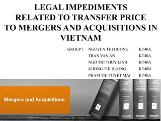 LEGAL IMPEDIMENTS
RELATED TO TRANSFER PRICE
TO MERGERS AND ACQUISITIONS IN
VIETNAM
GROUP 1 NGUYEN THI HUONG KT40A
TRAN VAN AN KT40A
NGO THI THUY LINH KT40A
KHONG THI HUONG KT40B
PHAM THI TUYET MAI KT40A
 