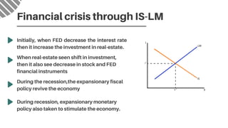 Initially, when FED decrease the interest rate
then it increase the investment in real-estate.
Financial crisis through IS-LM
When real-estate seen shift in investment,

then it also see decrease in stock and FED

financial instruments
During the recession,the expansionary fiscal

policy revive the economy
During recession, expansionary monetary

policy also taken to stimulate the economy.
 