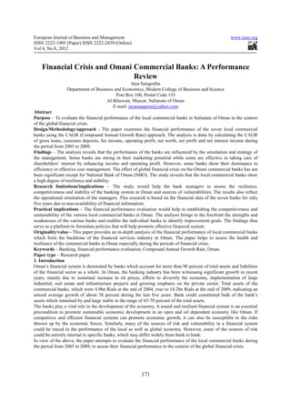 European Journal of Business and Management                                                           www.iiste.org
ISSN 2222-1905 (Paper) ISSN 2222-2839 (Online)
Vol 4, No.8, 2012



    Financial Crisis and Omani Commercial Banks: A Performance
                               Review
                                                 Jaya Sangeetha
                 Department of Business and Economics, Modern College of Business and Science
                                         Post Box 100, Postal Code 133
                                    Al-Khuwair, Muscat, Sultanate of Oman
                                       E-mail: jayasangeeta@yahoo.com
Abstract
Purpose – To evaluate the financial performance of the local commercial banks in Sultanate of Oman in the context
of the global financial crisis.
Design/Methodology/approach - The paper examines the financial performance of the seven local commercial
banks using the CAGR (Compound Annual Growth Rate) approach. The analysis is done by calculating the CAGR
of gross loans, customer deposits, fee income, operating profit, net worth, net profit and net interest income during
the period from 2005 to 2009.
Findings – The analysis reveals that the performance of the banks are influenced by the orientation and strategy of
the management. Some banks are strong in their marketing potential while some are effective in taking care of
shareholders’ interest by enhancing income and operating profit. However, some banks show their dominance in
efficiency or effective cost management. The effect of global financial crisis on the Omani commercial banks has not
been significant except for National Bank of Oman (NBO). The study reveals that the local commercial banks show
a high degree of resilience and stability.
Research limitations/implications – The study would help the bank managers to assess the resilience,
competitiveness and stability of the banking system in Oman and sources of vulnerabilities. The results also reflect
the operational orientation of the managers. This research is based on the financial data of the seven banks for only
five years due to non-availability of financial information.
Practical implications – The financial performance evaluation would help in establishing the competitiveness and
sustainability of the various local commercial banks in Oman. The analysis brings to the forefront the strengths and
weaknesses of the various banks and enables the individual banks to identify improvement goals. The findings thus
serve as a platform to formulate policies that will help promote effective financial system.
Originality/value - This paper provides an in-depth analysis of the financial performance of local commercial banks
which form the backbone of the financial services industry in Oman. The paper helps to assess the health and
resilience of the commercial banks in Oman especially during the periods of financial crisis.
Keywords – Banking, financial performance evaluation, Compound Annual Growth Rate, Oman.
Paper type – Research paper.
1. Introduction
Oman’s financial system is dominated by banks which account for more than 90 percent of total assets and liabilities
of the financial sector as a whole. In Oman, the banking industry has been witnessing significant growth in recent
years, mainly due to sustained increase in oil prices, efforts to diversify the economy, implementation of large
industrial, real estate and infrastructure projects and growing emphasis on the private sector. Total assets of the
commercial banks, which were 4.9bn Rials at the end of 2004, rose to 14.2bn Rials at the end of 2009, indicating an
annual average growth of about 38 percent during the last five years. Bank credit constituted bulk of the bank’s
assets which remained by and large stable in the range of 65-70 percent of the total assets.
The banks play a vital role in the development of the economy. A sound and resilient financial system is an essential
precondition to promote sustainable economic development in an open and oil dependent economy like Oman. If
competitive and efficient financial systems can promote economic growth, it can also be susceptible to the risks
thrown up by the economic forces. Similarly, many of the sources of risk and vulnerability in a financial system
could be traced to the performance of the local as well as global economy. However, some of the sources of risk
could be entirely internal to specific banks, which may differ widely from bank to bank.
In view of the above, the paper attempts to evaluate the financial performance of the local commercial banks during
the period from 2005 to 2009, to assess their financial performance in the context of the global financial crisis.




                                                        171
 