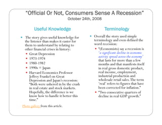 “Official Or Not, Consumers Sense A Recession”
October 24th, 2008
Useful Knowledge Terminology
  The story gives useful knowledge for
the listener than makes it easier for
them to understand by relating to
other financial crises in history:
  Great Depression
  1973-1974
  1980-1982
  1990s = Japan
  Harvard Economics Professor
Jeffrey Frankel on Great
Depression and Japan’s recession:
“Both were ushered in by the crash
in real estate and stock markets.
Hopefully, the difference is we
know how to handle it better this
time.”
  Overall the story used simple
terminology and even defined the
word recession:
  “(Economists) say a recession is
‘a significant decline in economic
activity spread across the economy’
that lasts for more than a few
months and that manifests itself
in real gross domestic product,
real income, employment,
industrial production and
wholesale retail sales.The term
‘real’ refers to figures that have
been corrected for inflation.”
  “Two consecutive quarters of
decline in real GDP growth.”
Photo gallery from this article.
 