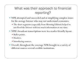 What was their approach to financial
reporting?
  NPR attempted and succeeded and at simplifying complex issues
for the average listener who may not understand economics.
  The short segments (especially from Morning Edition) helped to
not flood the listener with too much information at one time.
  NPR’s broadcast transcriptions were in a reader friendly layout.
  Bullet points.
  Headers.
  Introducing sources.
  Overall, throughout the coverage NPR brought in a variety of
different sources several credible institutions.
 