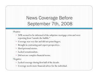 News Coverage Before
September 7th, 2008
• Positive
•  NPR seemed to be informed of the subprime mortgage crisis and were
reporting from “outside the bubble.”
•  Coverage was very fair and did not point fingers.
•  Brought in contrasting and expert perspectives.
•  Used personal stories.
•  Lacked sensationalism.
•  Did not use complex financial terms.
• Negative
•  Lacked coverage during first half of the decade.
•  Coverage needs more financial advice for the individual.
 