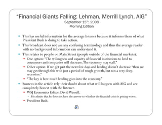“Financial Giants Falling: Lehman, Merrill Lynch, AIG”
September 15th, 2008
Morning Edition
  This has useful information for the average listener because it informs them of what
President Bush is doing to take action.
  This broadcast does not use any confusing terminology and thus the average reader
with no background information can understand it.
  This relates to people on Main Street (people outside of the financial markets).
  One option:“The willingness and capacity of financial institutions to lend to
consumers and companies will decrease.The economy may stall.”
  Other option: If we get past the next few days and lending doesn’t decrease “then we
may get through this with just a period of rough growth, but not a very deep
recession.”
  “The key is how much lending goes into the economy.”
  Sources in the article rely their doubt about what will happen with AIG and are
completely honest with the listener.
  WSJ Economics Editor, DavidWessell.
  He admits that he does not have the answer to whether the financial crisis is getting worse.
  President Bush.
 