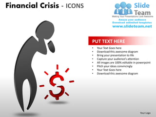 Financial Crisis - ICONS



                           PUT TEXT HERE
                           •   Your Text Goes here
                           •   Download this awesome diagram
                           •   Bring your presentation to life
                           •   Capture your audience’s attention
                           •   All images are 100% editable in powerpoint
                           •   Pitch your ideas convincingly
                           •   Your Text Goes here
                           •   Download this awesome diagram




                                                                Your Logo
 