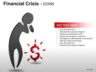 Financial Crisis - ICONS



                           PUT TEXT HERE
                           •   Your Text Goes here
                           •   Download this awesome diagram
                           •   Bring your presentation to life
                           •   Capture your audience’s attention
                           •   All images are 100% editable in powerpoint
                           •   Pitch your ideas convincingly
                           •   Your Text Goes here
                           •   Download this awesome diagram




                                                                Your Logo
 