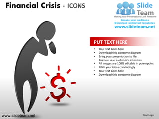 Financial Crisis - ICONS



                            PUT TEXT HERE
                            •   Your Text Goes here
                            •   Download this awesome diagram
                            •   Bring your presentation to life
                            •   Capture your audience’s attention
                            •   All images are 100% editable in powerpoint
                            •   Pitch your ideas convincingly
                            •   Your Text Goes here
                            •   Download this awesome diagram




www.slideteam.net                                                Your Logo
 