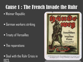 Cause 1 : The French Invade the Ruhr
 Weimar Republic
 German workers striking
 Treaty of Versailles
 The reparations
 Deal with the Ruhr Crisis in
1923.
 