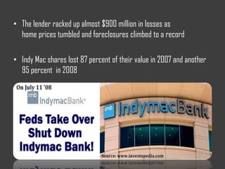 • The lender racked up almost $900 million in losses as
home prices tumbled and foreclosures climbed to a record
• Indy Mac shares lost 87 percent of their value in 2007 and another
95 percent in 2008
 