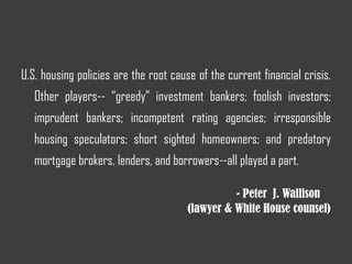 U.S. housing policies are the root cause of the current financial crisis.
Other players-- “greedy” investment bankers; foolish investors;
imprudent bankers; incompetent rating agencies; irresponsible
housing speculators; short sighted homeowners; and predatory
mortgage brokers, lenders, and borrowers--all played a part.
- Peter J. Wallison
(lawyer & White House counsel)
 