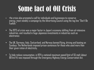 Some fact of Oil Crisis
• The crisis also prompted a call for individuals and businesses to conserve
energy, most notably a campaign by the Advertising Council using the tag line "Don't Be
Fuelish."
• The 1973 oil crisis was a major factor in Japan's economy shifting from oil-intensive
industries, and resulted in huge Japanese investments in industries such as
electronics
• The UK, Germany, Italy, Switzerland, and Norway banned flying, driving and boating on
Sundays. The Netherlands imposed prison sentences for those who used more than
their given ration of electricity.
• To help reduce consumption, in 1974 a national maximum speed limit of 55 mph (about
88 km/h) was imposed through the Emergency Highway Energy Conservation Act.
 