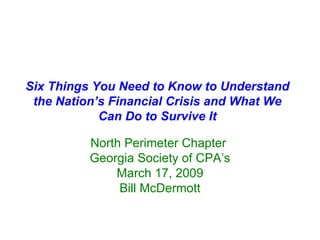 Six Things You Need to Know to Understand the Nation’s Financial Crisis and What We Can Do to Survive It North Perimeter Chapter  Georgia Society of CPA’s March 17, 2009 Bill McDermott 