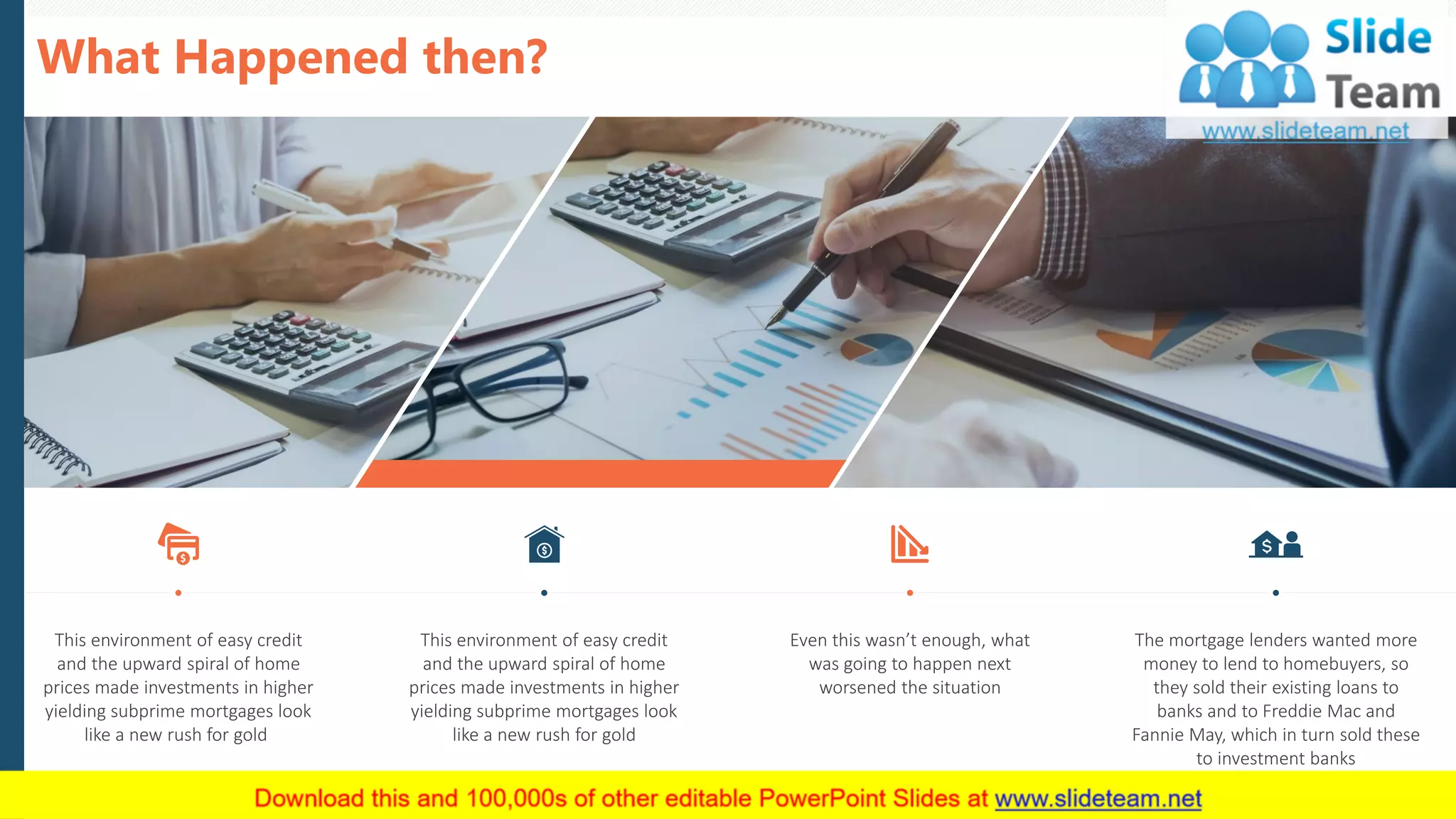 What Happened then?
9
This environment of easy credit
and the upward spiral of home
prices made investments in higher
yielding subprime mortgages look
like a new rush for gold
This environment of easy credit
and the upward spiral of home
prices made investments in higher
yielding subprime mortgages look
like a new rush for gold
Even this wasn’t enough, what
was going to happen next
worsened the situation
The mortgage lenders wanted more
money to lend to homebuyers, so
they sold their existing loans to
banks and to Freddie Mac and
Fannie May, which in turn sold these
to investment banks
This slide is 100% editable. Adapt it to your needs and capture your audience's attention.
 